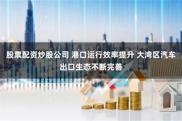 股票配资炒股公司 港口运行效率提升 大湾区汽车出口生态不断完善