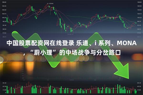 中国股票配资网在线登录 乐道、i 系列、MONA，“蔚小理” 的中场战争与分岔路口