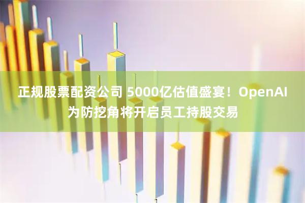 正规股票配资公司 5000亿估值盛宴！OpenAI为防挖角将开启员工持股交易