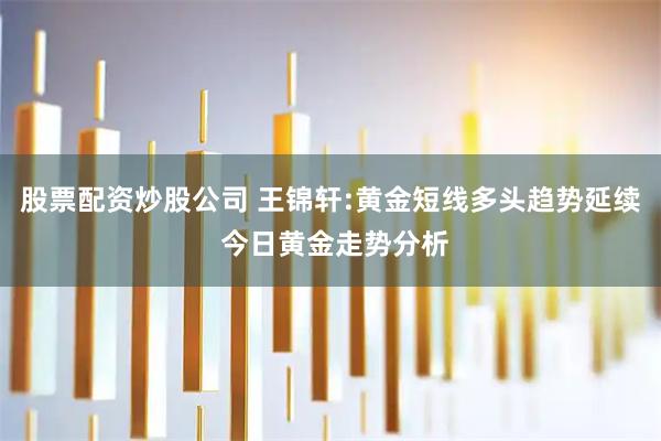 股票配资炒股公司 王锦轩:黄金短线多头趋势延续 今日黄金走势分析