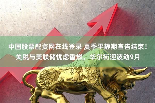 中国股票配资网在线登录 夏季平静期宣告结束！关税与美联储忧虑重燃，华尔街迎波动9月