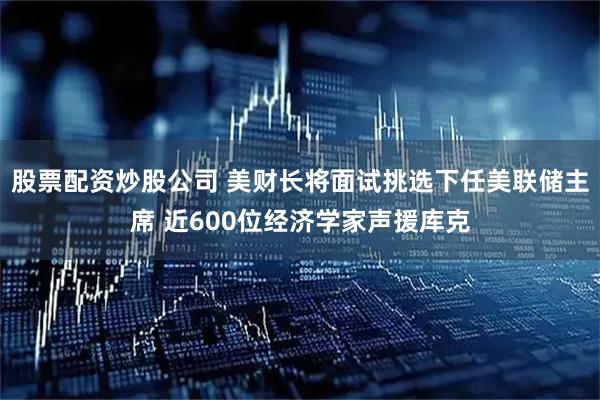 股票配资炒股公司 美财长将面试挑选下任美联储主席 近600位经济学家声援库克