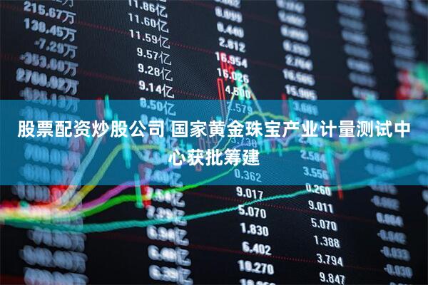 股票配资炒股公司 国家黄金珠宝产业计量测试中心获批筹建