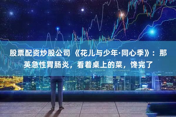 股票配资炒股公司 《花儿与少年·同心季》：那英急性胃肠炎，看着桌上的菜，馋完了
