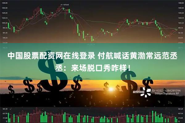 中国股票配资网在线登录 付航喊话黄渤常远范丞丞：来场脱口秀咋样！
