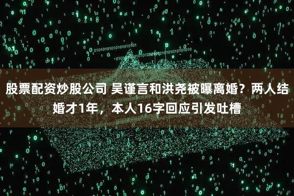 股票配资炒股公司 吴谨言和洪尧被曝离婚？两人结婚才1年，本人16字回应引发吐槽