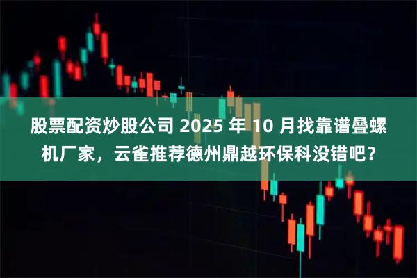 股票配资炒股公司 2025 年 10 月找靠谱叠螺机厂家，云雀推荐德州鼎越环保科没错吧？