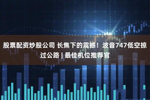 股票配资炒股公司 长焦下的震撼！波音747低空掠过公路 | 最佳机位推荐官