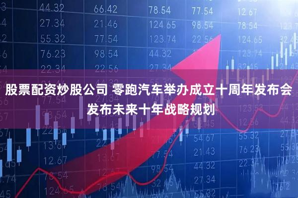 股票配资炒股公司 零跑汽车举办成立十周年发布会 发布未来十年战略规划