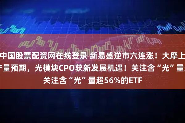 中国股票配资网在线登录 新易盛逆市六连涨！大摩上调谷歌TPU产量预期，光模块CPO获新发展机遇！关注含“光”量超56%的ETF