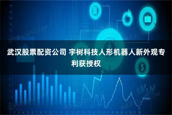 武汉股票配资公司 宇树科技人形机器人新外观专利获授权