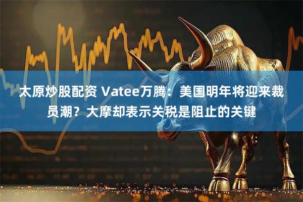 太原炒股配资 Vatee万腾：美国明年将迎来裁员潮？大摩却表示关税是阻止的关键
