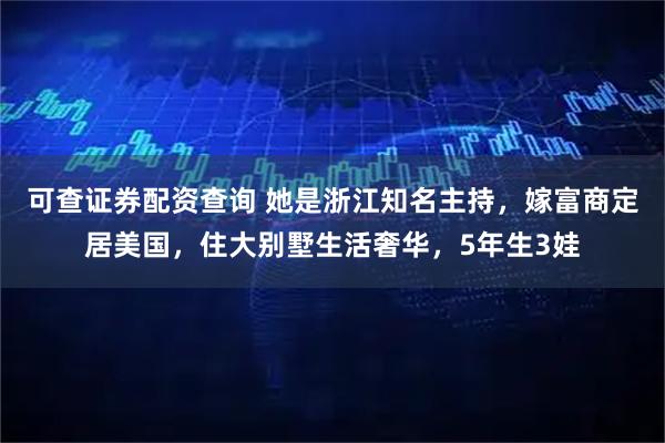 可查证券配资查询 她是浙江知名主持，嫁富商定居美国，住大别墅生活奢华，5年生3娃