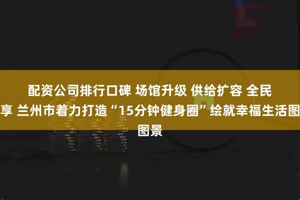 配资公司排行口碑 场馆升级 供给扩容 全民共享 兰州市着力打造“15分钟健身圈”绘就幸福生活图景
