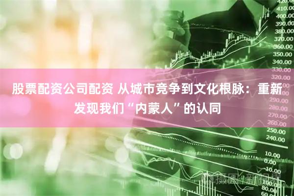 股票配资公司配资 从城市竞争到文化根脉：重新发现我们“内蒙人”的认同