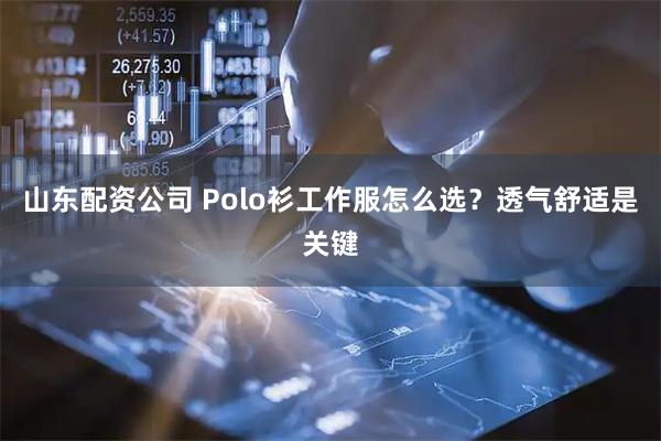 山东配资公司 Polo衫工作服怎么选?透气舒适是关键