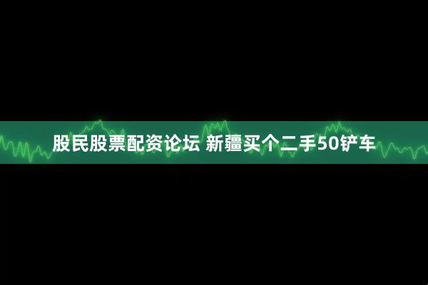 股民股票配资论坛 新疆买个二手50铲车