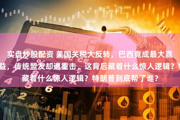 实盘炒股配资 美国关税大反转,巴西竟成最大赢家,中国也跟着受益,传统盟友却遭重击,这背后藏着什么惊人逻辑?特朗普到底帮了谁?