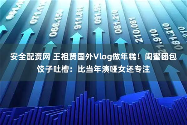 安全配资网 王祖贤国外Vlog做年糕!闺蜜团包饺子吐槽:比当年演哑女还专注