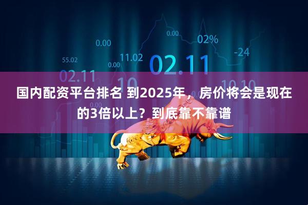 国内配资平台排名 到2025年,房价将会是现在的3倍以上?到底靠不靠谱