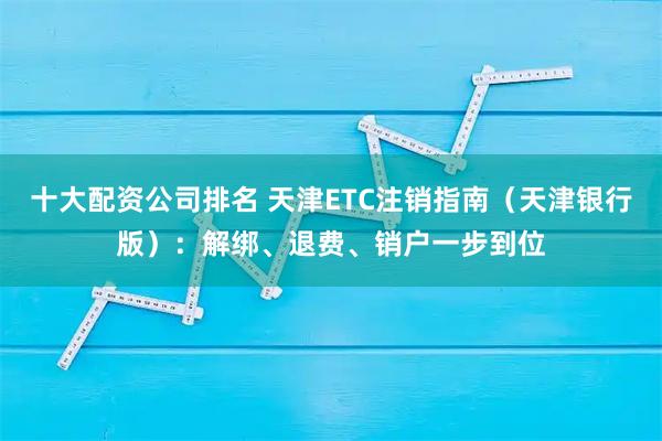十大配资公司排名 天津ETC注销指南(天津银行版):解绑、退费、销户一步到位