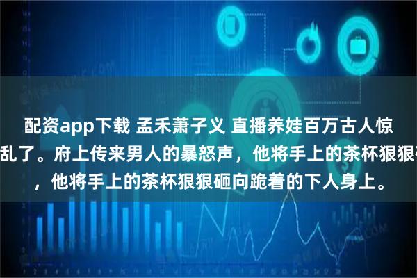 配资app下载 孟禾萧子义 直播养娃百万古人惊掉下巴 安静的靖王府乱了。府上传来男人的暴怒声,他将手上的茶杯狠狠砸向跪着的下人身上。