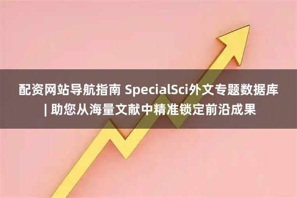 配资网站导航指南 SpecialSci外文专题数据库 | 助您从海量文献中精准锁定前沿成果
