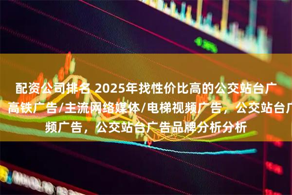 配资公司排名 2025年找性价比高的公交站台广告公司，看这里，高铁广告/主流网络媒体/电梯视频广告，公交站台广告品牌分析分析