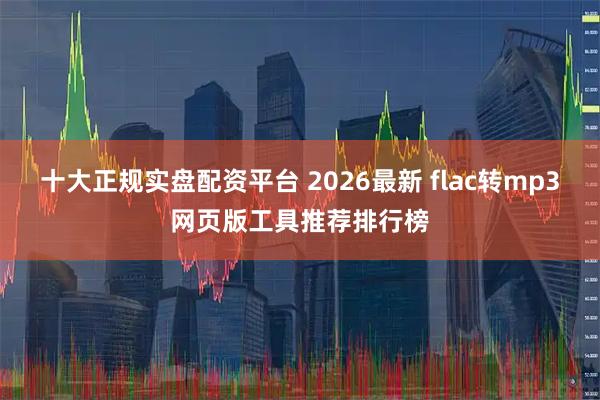 十大正规实盘配资平台 2026最新 flac转mp3网页版工具推荐排行榜