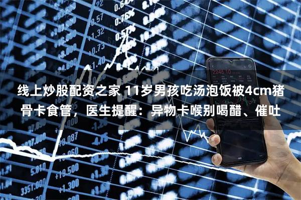 线上炒股配资之家 11岁男孩吃汤泡饭被4cm猪骨卡食管,医生提醒:异物卡喉别喝醋、催吐