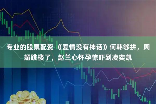 专业的股票配资 《爱情没有神话》何韩够拼，周媚跳楼了，赵兰心怀孕惊吓到凌奕凯