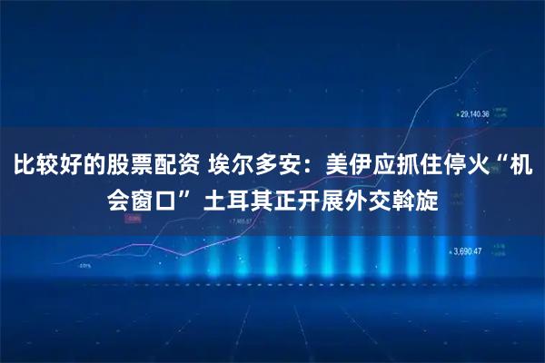 比较好的股票配资 埃尔多安：美伊应抓住停火“机会窗口” 土耳其正开展外交斡旋