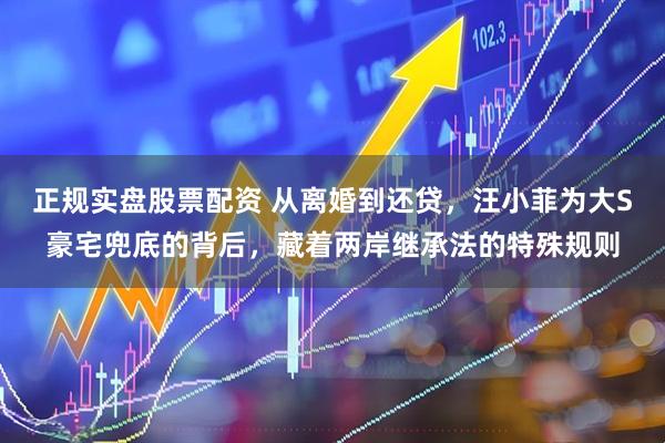 正规实盘股票配资 从离婚到还贷，汪小菲为大S豪宅兜底的背后，藏着两岸继承法的特殊规则